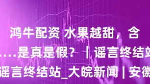 鸿牛配资 水果越甜，含糖量越高……是真是假？｜谣言终结站_大皖新闻 | 安徽网
