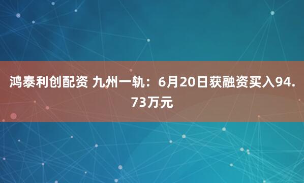 鸿泰利创配资 九州一轨：6月20日获融资买入94.73万元