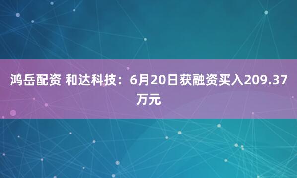 鸿岳配资 和达科技：6月20日获融资买入209.37万元