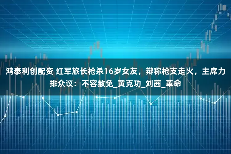 鸿泰利创配资 红军旅长枪杀16岁女友，辩称枪支走火，主席力排众议：不容赦免_黄克功_刘茜_革命