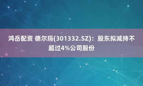 鸿岳配资 德尔玛(301332.SZ)：股东拟减持不超过4%公司股份