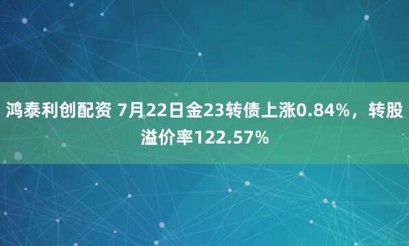 鸿泰利创配资 7月22日金23转债上涨0.84%，转股溢价率122.57%