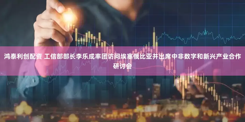 鸿泰利创配资 工信部部长李乐成率团访问埃塞俄比亚并出席中非数字和新兴产业合作研讨会